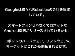 Googleは様々なRoboticsの会社を買収
している。
!
スマートフォンじゃなくてロボットな
Android端末がリリースされているかも。
!
ロボットのハードウェア、ソフトウェアの
マーケットはこれから開拓されるはず。
 