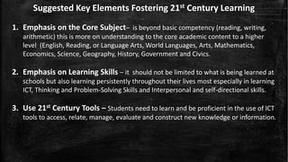 Suggested Key Elements Fostering 21st Century Learning
1. Emphasis on the Core Subject– is beyond basic competency (reading, writing,
arithmetic) this is more on understanding to the core academic content to a higher
level (English, Reading, or Language Arts, World Languages, Arts, Mathematics,
Economics, Science, Geography, History, Government and Civics.
2. Emphasis on Learning Skills – it should not be limited to what is being learned at
schools but also learning persistently throughout their lives most especially in learning
ICT, Thinking and Problem-Solving Skills and Interpersonal and self-directional skills.
3. Use 21st Century Tools – Students need to learn and be proficient in the use of ICT
tools to access, relate, manage, evaluate and construct new knowledge or information.
 