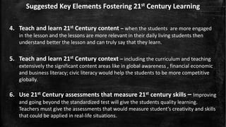 Suggested Key Elements Fostering 21st Century Learning
4. Teach and learn 21st Century content – when the students are more engaged
in the lesson and the lessons are more relevant in their daily living students then
understand better the lesson and can truly say that they learn.
5. Teach and learn 21st Century context – including the curriculum and teaching
extensively the significant content areas like in global awareness , financial economic
and business literacy; civic literacy would help the students to be more competitive
globally.
6. Use 21st Century assessments that measure 21st century skills – Improving
and going beyond the standardized test will give the students quality learning.
Teachers must give the assessments that would measure student’s creativity and skills
that could be applied in real-life situations.
 