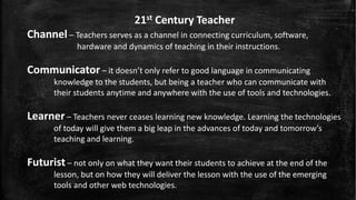 21st Century Teacher
Channel – Teachers serves as a channel in connecting curriculum, software,
hardware and dynamics of teaching in their instructions.
Communicator – it doesn’t only refer to good language in communicating
knowledge to the students, but being a teacher who can communicate with
their students anytime and anywhere with the use of tools and technologies.
Learner – Teachers never ceases learning new knowledge. Learning the technologies
of today will give them a big leap in the advances of today and tomorrow’s
teaching and learning.
Futurist – not only on what they want their students to achieve at the end of the
lesson, but on how they will deliver the lesson with the use of the emerging
tools and other web technologies.
 