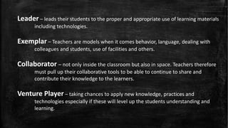 Leader – leads their students to the proper and appropriate use of learning materials
including technologies.
Exemplar – Teachers are models when it comes behavior, language, dealing with
colleagues and students, use of facilities and others.
Collaborator – not only inside the classroom but also in space. Teachers therefore
must pull up their collaborative tools to be able to continue to share and
contribute their knowledge to the learners.
Venture Player – taking chances to apply new knowledge, practices and
technologies especially if these will level up the students understanding and
learning.
 