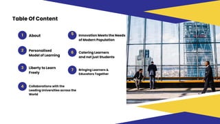 Table Of Content
1 5
7
6
3
4
About Innovation Meets the Needs
of Modern Population
2 Personalised
Model of Learning
Catering Learners
and not just Students
Bringing Learners &
Educators Together
Liberty to Learn
Freely
Collaborations with the
Leading Universities across the
World
 