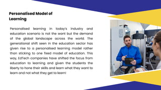 Personalised Model of
Learning
Personalised learning in today’s industry and
education scenario is not the want but the demand
of the global landscape across the world. The
generational shift seen in the education sector has
given rise to a personalised learning model rather
than sticking to one fixed model of education. This
way, EdTech companies have shifted the focus from
education to learning and given the students the
liberty to hone their skills and learn what they want to
learn and not what they get to learn!
 
