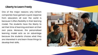 Liberty to Learn Freely
One of the major reasons why EdTech
companies have gained a quick response
from educators all over the world is
because it offers flexibility in their learning
model. The students have the liberty to
set their time of learning and learn at their
own pace. Moreover, the personalised
learning model acts as an advantage
because the students choose what they
are interested in and learn those things to
develop their skills.
 