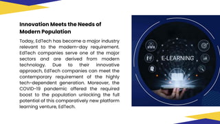 Today, EdTech has become a major industry
relevant to the modern-day requirement.
EdTech companies serve one of the major
sectors and are derived from modern
technology. Due to their innovative
approach, EdTech companies can meet the
contemporary requirement of the highly
tech-dependent generation. Moreover, the
COVID-19 pandemic offered the required
boost to the population unlocking the full
potential of this comparatively new platform
learning venture, EdTech.
Innovation Meets the Needs of
Modern Population
 