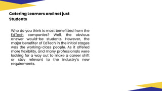 Catering Learners and not just
Students
Who do you think is most benefitted from the
EdTech companies? Well, the obvious
answer would-be students. However, the
major benefiter of EdTech in the initial stages
was the working-class people. As it offered
more flexibility, and many professionals were
looking for a way out to make a career shift
or stay relevant to the industry’s new
requirements.
 