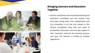 Bringing Learners and Educators
Together
EdTech companies have innovated learning and
education completely. But how exactly have
they been doing that? Their collaboration with
the universities is not the only answer to this.
EdTech Companies have their own team of
professional educators who are also experts in
their industries, enhance the learning process,
and give the learners a hands-on industry
experience.
 