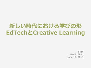 新しい時代における学びの形
EdTechとCreative Learning
SVIF
Yoshio Goto
June 12, 2015
 