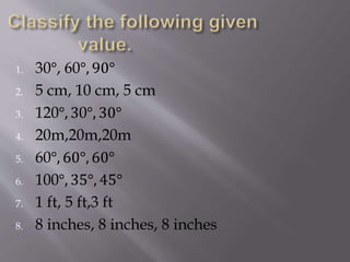 1. 30°, 60°, 90°
2. 5 cm, 10 cm, 5 cm
3. 120°, 30°, 30°
4. 20m,20m,20m
5. 60°, 60°, 60°
6. 100°, 35°, 45°
7. 1 ft, 5 ft,3 ft
8. 8 inches, 8 inches, 8 inches
 