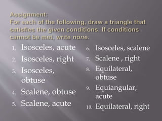 1. Isosceles, acute
2. Isosceles, right
3. Isosceles,
obtuse
4. Scalene, obtuse
5. Scalene, acute
6. Isosceles, scalene
7. Scalene , right
8. Equilateral,
obtuse
9. Equiangular,
acute
10. Equilateral, right
 