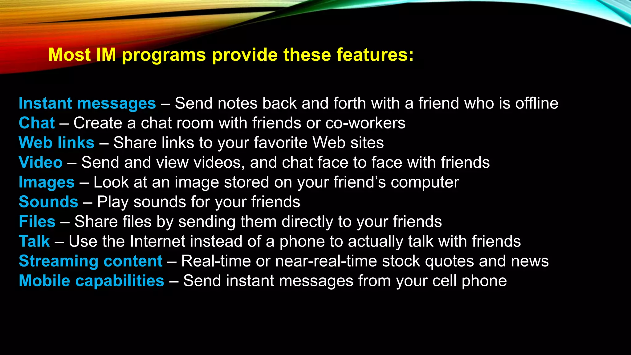 Most IM programs provide these features:
Instant messages – Send notes back and forth with a friend who is offline
Chat – Create a chat room with friends or co-workers
Web links – Share links to your favorite Web sites
Video – Send and view videos, and chat face to face with friends
Images – Look at an image stored on your friend’s computer
Sounds – Play sounds for your friends
Files – Share files by sending them directly to your friends
Talk – Use the Internet instead of a phone to actually talk with friends
Streaming content – Real-time or near-real-time stock quotes and news
Mobile capabilities – Send instant messages from your cell phone
 