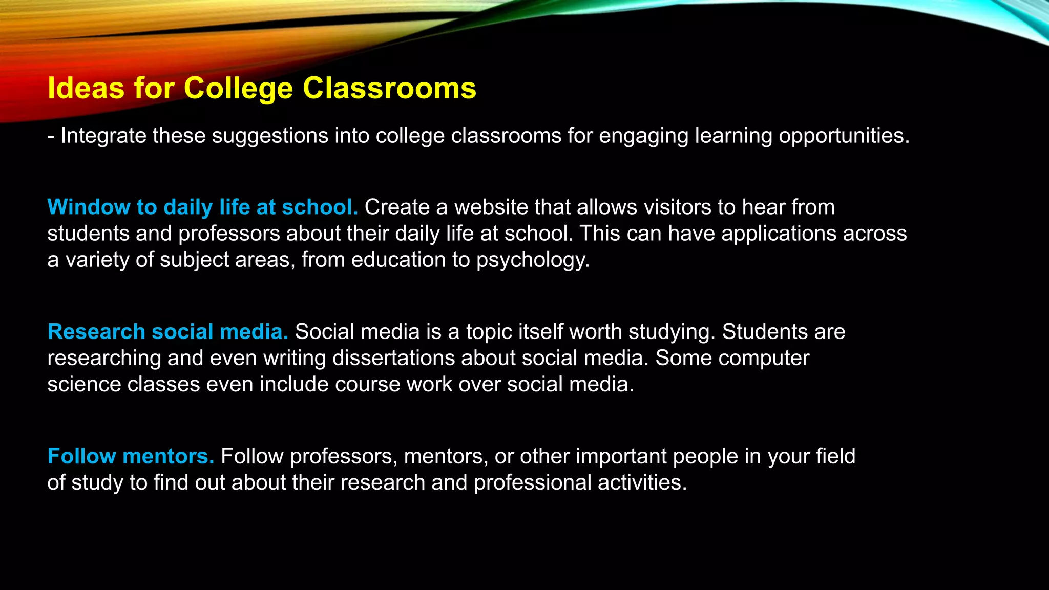 Ideas for College Classrooms
- Integrate these suggestions into college classrooms for engaging learning opportunities.
Window to daily life at school. Create a website that allows visitors to hear from
students and professors about their daily life at school. This can have applications across
a variety of subject areas, from education to psychology.
Research social media. Social media is a topic itself worth studying. Students are
researching and even writing dissertations about social media. Some computer
science classes even include course work over social media.
Follow mentors. Follow professors, mentors, or other important people in your field
of study to find out about their research and professional activities.
 