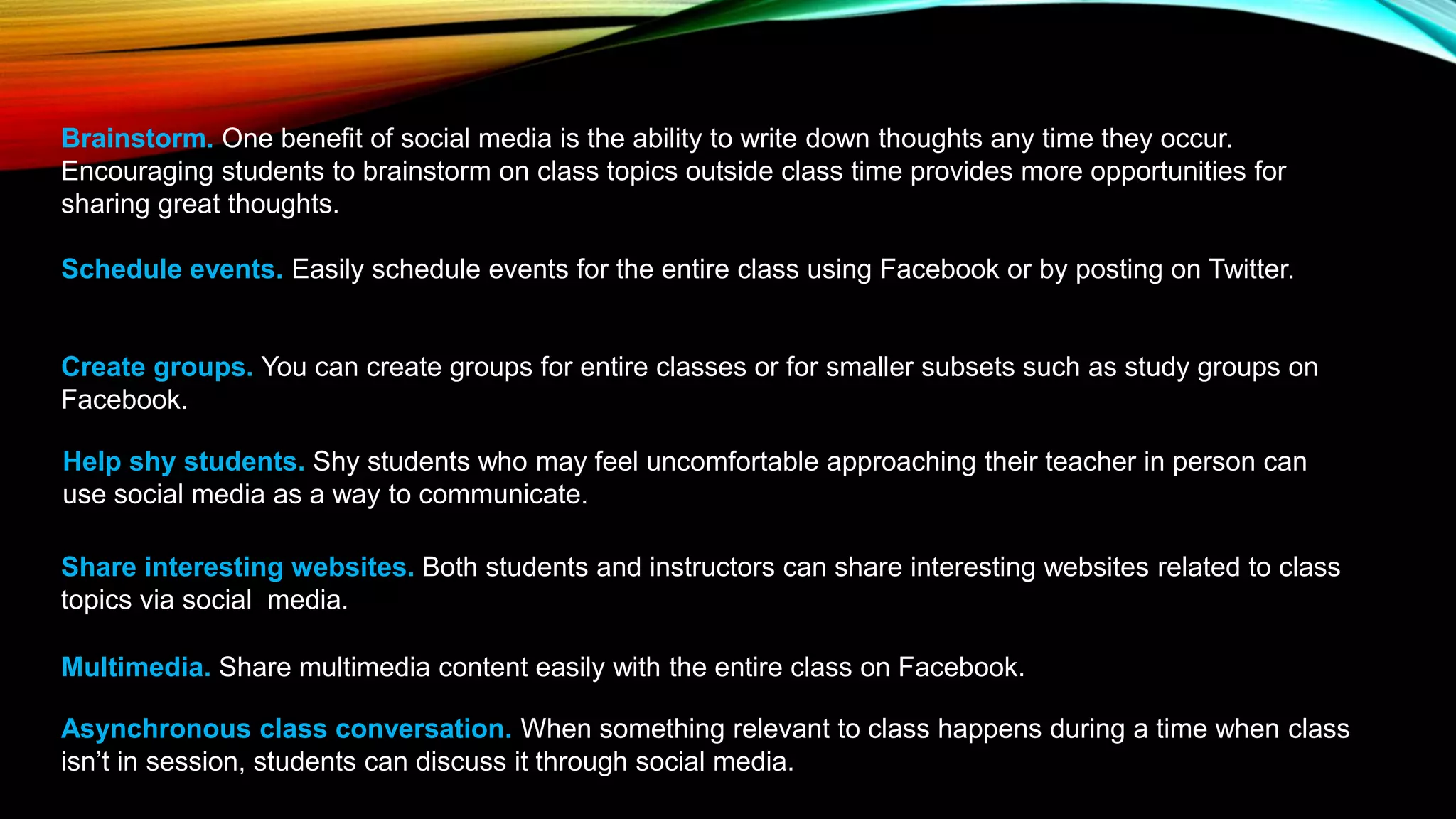 Brainstorm. One benefit of social media is the ability to write down thoughts any time they occur.
Encouraging students to brainstorm on class topics outside class time provides more opportunities for
sharing great thoughts.
Schedule events. Easily schedule events for the entire class using Facebook or by posting on Twitter.
Create groups. You can create groups for entire classes or for smaller subsets such as study groups on
Facebook.
Help shy students. Shy students who may feel uncomfortable approaching their teacher in person can
use social media as a way to communicate.
Share interesting websites. Both students and instructors can share interesting websites related to class
topics via social media.
Multimedia. Share multimedia content easily with the entire class on Facebook.
Asynchronous class conversation. When something relevant to class happens during a time when class
isn’t in session, students can discuss it through social media.
 