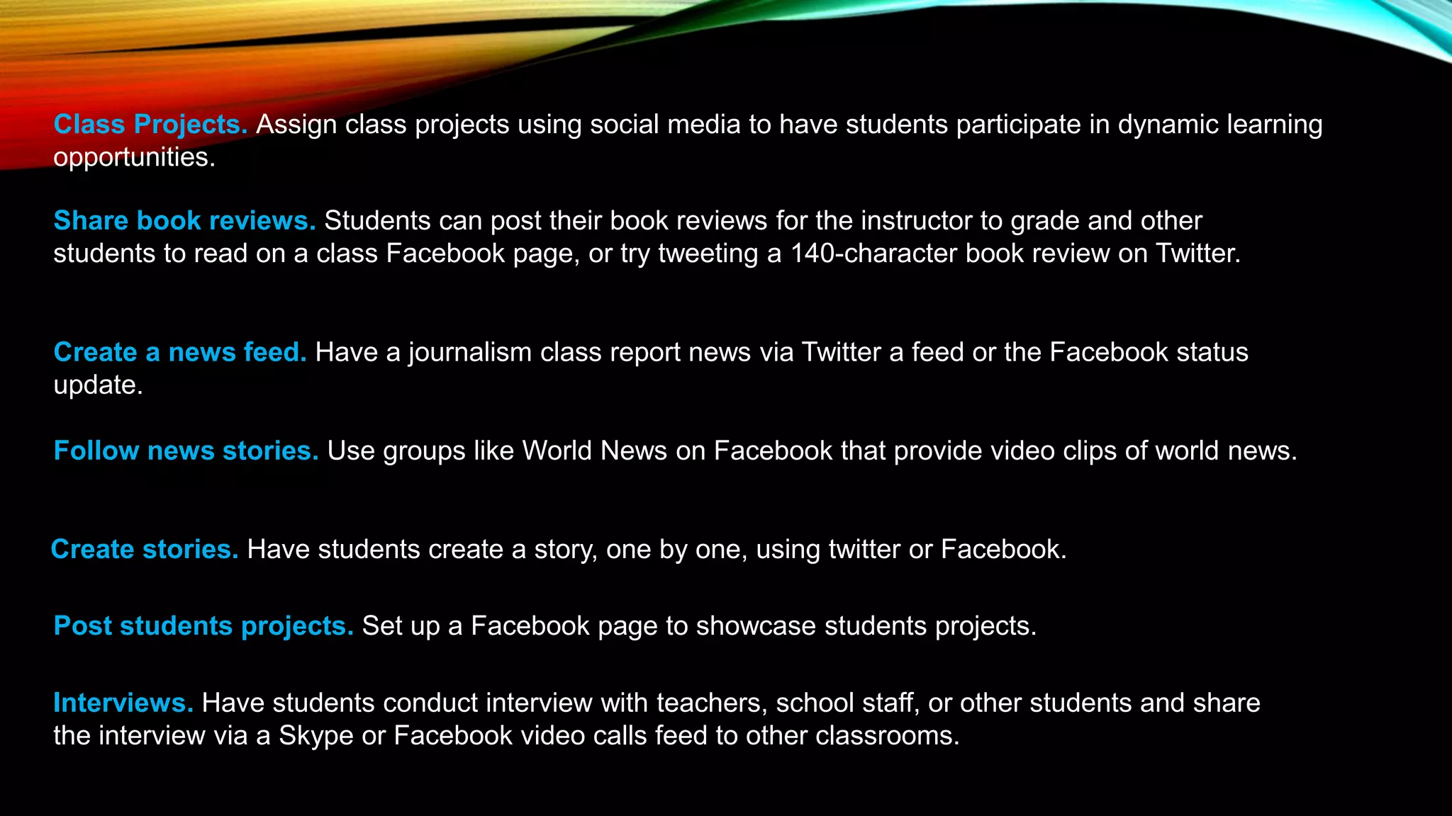 Class Projects. Assign class projects using social media to have students participate in dynamic learning
opportunities.
Share book reviews. Students can post their book reviews for the instructor to grade and other
students to read on a class Facebook page, or try tweeting a 140-character book review on Twitter.
Create a news feed. Have a journalism class report news via Twitter a feed or the Facebook status
update.
Follow news stories. Use groups like World News on Facebook that provide video clips of world news.
Create stories. Have students create a story, one by one, using twitter or Facebook.
Post students projects. Set up a Facebook page to showcase students projects.
Interviews. Have students conduct interview with teachers, school staff, or other students and share
the interview via a Skype or Facebook video calls feed to other classrooms.
 