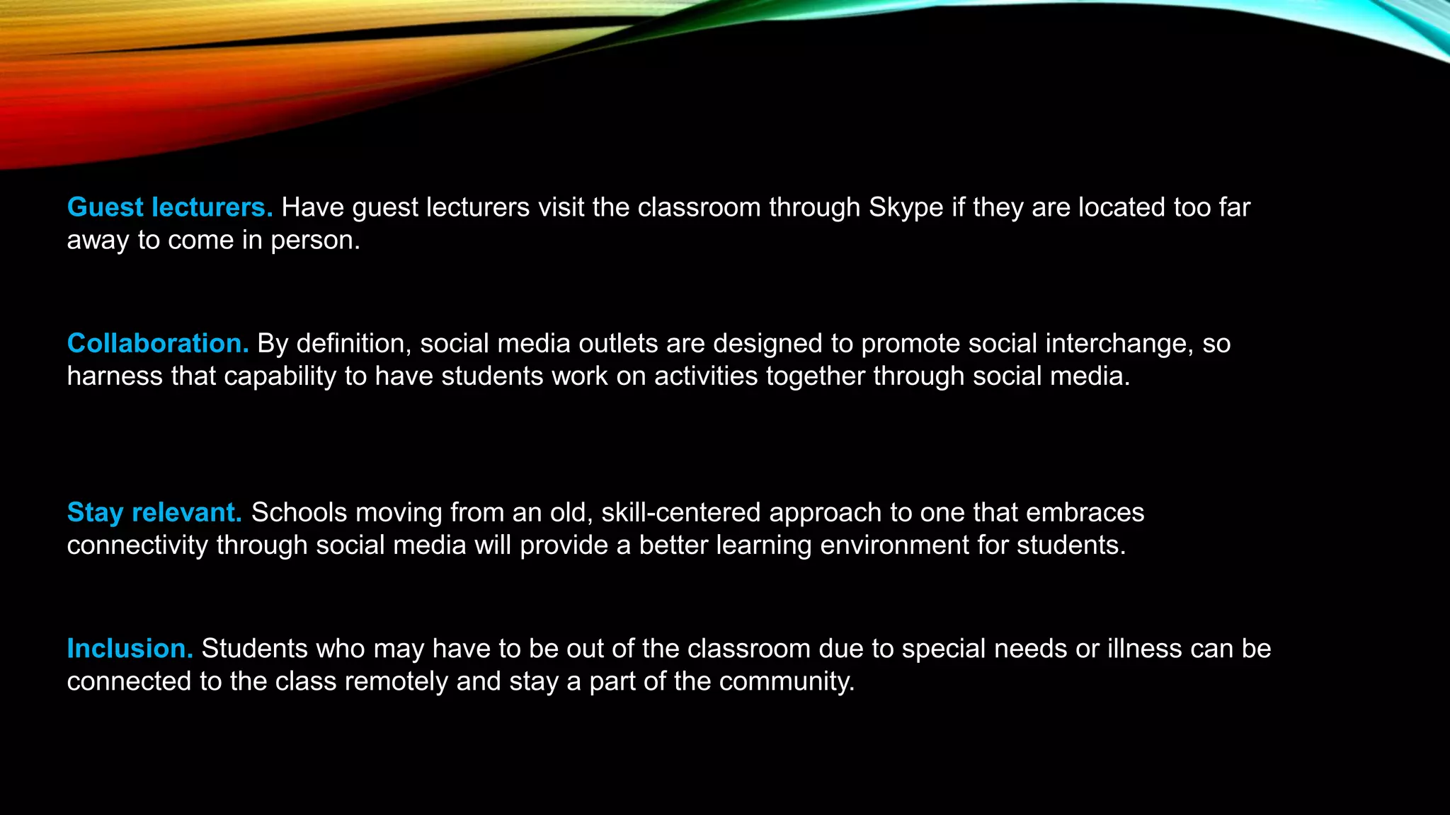 Guest lecturers. Have guest lecturers visit the classroom through Skype if they are located too far
away to come in person.
Collaboration. By definition, social media outlets are designed to promote social interchange, so
harness that capability to have students work on activities together through social media.
Stay relevant. Schools moving from an old, skill-centered approach to one that embraces
connectivity through social media will provide a better learning environment for students.
Inclusion. Students who may have to be out of the classroom due to special needs or illness can be
connected to the class remotely and stay a part of the community.
 