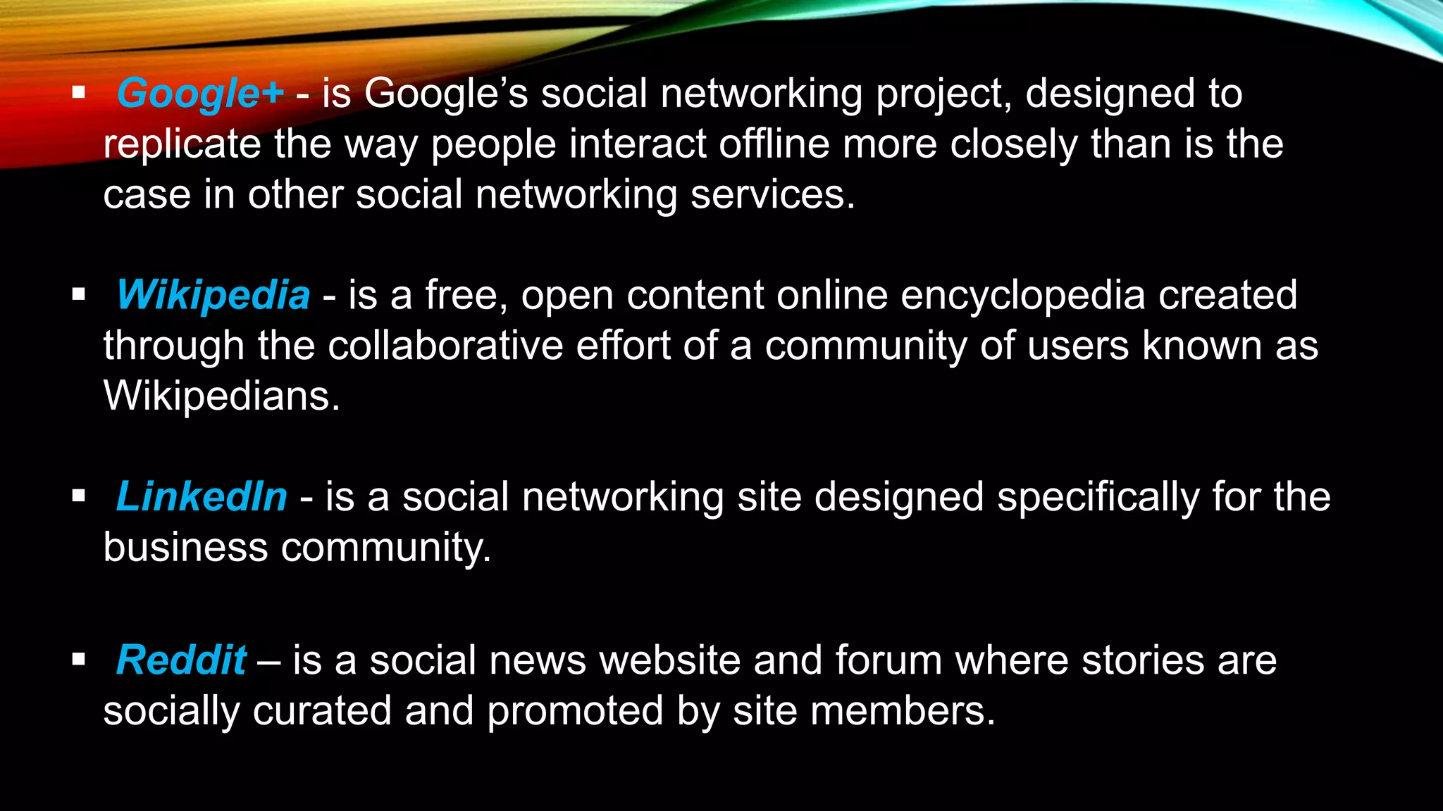 Google+ - is Google’s social networking project, designed to
replicate the way people interact offline more closely than is the
case in other social networking services.
 Wikipedia - is a free, open content online encyclopedia created
through the collaborative effort of a community of users known as
Wikipedians.
 LinkedIn - is a social networking site designed specifically for the
business community.
 Reddit – is a social news website and forum where stories are
socially curated and promoted by site members.
 