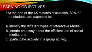 LEARNING OBJECTIVES
•At the end of the 45 minutes discussion, 80% of
the students are expected to:
a. identify the different types of Interactive Media;
b. create an essay about the efficient use of social
media; and
c. participate actively in a group activity.
 