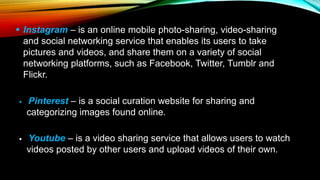  Instagram – is an online mobile photo-sharing, video-sharing
and social networking service that enables its users to take
pictures and videos, and share them on a variety of social
networking platforms, such as Facebook, Twitter, Tumblr and
Flickr.
 Pinterest – is a social curation website for sharing and
categorizing images found online.
 Youtube – is a video sharing service that allows users to watch
videos posted by other users and upload videos of their own.
 