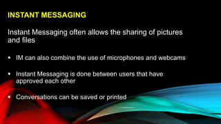 INSTANT MESSAGING
Instant Messaging often allows the sharing of pictures
and files
 IM can also combine the use of microphones and webcams
 Instant Messaging is done between users that have
approved each other
 Conversations can be saved or printed
 