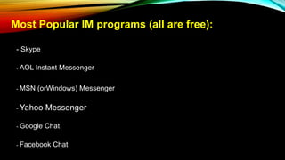 Most Popular IM programs (all are free):
- Skype
- AOL Instant Messenger
- MSN (orWindows) Messenger
- Yahoo Messenger
- Google Chat
- Facebook Chat
 