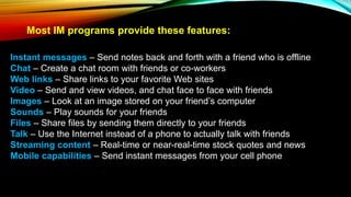 Most IM programs provide these features:
Instant messages – Send notes back and forth with a friend who is offline
Chat – Create a chat room with friends or co-workers
Web links – Share links to your favorite Web sites
Video – Send and view videos, and chat face to face with friends
Images – Look at an image stored on your friend’s computer
Sounds – Play sounds for your friends
Files – Share files by sending them directly to your friends
Talk – Use the Internet instead of a phone to actually talk with friends
Streaming content – Real-time or near-real-time stock quotes and news
Mobile capabilities – Send instant messages from your cell phone
 