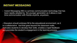 INSTANT MESSAGING
- Instant Messaging (IM) is a primary communication technology that has
been rapidly adopted by the younger generation as it allows a real-
time communication with friends anytime, anywhere.
- Educators should embrace IM to the educational environment, as it
is a collaborative tool that goes beyond the classroom walls,
motivates students to develop their skills, enables a rapid feedback
and promotes the student’s engagement in the learning process.
 