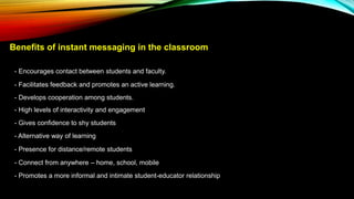 Benefits of instant messaging in the classroom
- Encourages contact between students and faculty.
- Facilitates feedback and promotes an active learning.
- Develops cooperation among students.
- High levels of interactivity and engagement
- Gives confidence to shy students
- Alternative way of learning
- Presence for distance/remote students
- Connect from anywhere – home, school, mobile
- Promotes a more informal and intimate student-educator relationship
 