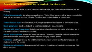 Some ways on how to use social media in the classroom:
Make literature real. Have students create a Facebook page for a character from literature you are
studying.
Follow famous people. Many famous people are on Twitter. Have students follow someone related to
what you are studying, such as following President Aquino when looking at government.
Twitter treasure hunt. Use GPS treasure hunting to send students in search of educational clues.
Study geography. Use Google Earth to help teach geography-based lessons.
Connect with other classrooms. Collaborate with another classroom, no matter where they are in
the world, to expand learning opportunities.
Recent public updates. The recent public updates on Twitter and Facebook show the most recent
posts from all users and is a great tool to use when studying current events.
Field trips. Use Skype to bring the field trip into the classroom when it is difficult or impossible for
students to go to the source.
Conference with parents. Stay connected with parents through social media to communicate their
child’s progress.
 