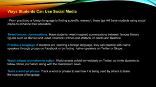 Ways Students Can Use Social Media
- From practicing a foreign language to finding scientific research, these tips will have students using social
media to enhance their education.
Tweet famous conversations. Have students tweet imagined conversations between famous literary
figures such as Romeo and Juliet, Sherlock Holmes and Watson, or Dante and Beatrice.
Practice a language. If students are learning a foreign language, they can practice with native
speakers through groups on Facebook or by finding native speakers on Twitter or Skype.
Watch citizen journalism in action. World events unfold immediately on Twitter, so invite students to
follow citizen journalism along with the mainstream news.
Track a word or phrase. Track a word or phrase to see how it is being used by others to learn
the nuances of language.
 