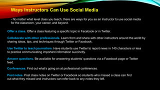 Ways Instructors Can Use Social Media
- No matter what level class you teach, there are ways for you as an Instructor to use social media
for the classroom, your career, and beyond.
Offer a class. Offer a class featuring a specific topic in Facebook or in Twitter.
Collaborate with other professionals. Learn from and share with other instructors around the world by
sharing ideas, tips, and techniques through Twitter or Facebook.
Use Twitter to teach journalism. Have students use Twitter to report news in 140 characters or less
to practice communicating important information succinctly.
Answer questions. Be available for answering students’ questions via a Facebook page or Twitter
feed.
Conferences. Find out what’s going on at professional conferences.
Post notes. Post class notes on Twitter or Facebook so students who missed a class can find
out what they missed and instructors can refer back to any notes they left.
 