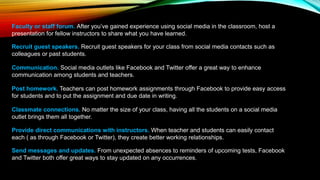 Faculty or staff forum. After you’ve gained experience using social media in the classroom, host a
presentation for fellow instructors to share what you have learned.
Recruit guest speakers. Recruit guest speakers for your class from social media contacts such as
colleagues or past students.
Communication. Social media outlets like Facebook and Twitter offer a great way to enhance
communication among students and teachers.
Post homework. Teachers can post homework assignments through Facebook to provide easy access
for students and to put the assignment and due date in writing.
Classmate connections. No matter the size of your class, having all the students on a social media
outlet brings them all together.
Provide direct communications with instructors. When teacher and students can easily contact
each ( as through Facebook or Twitter), they create better working relationships.
Send messages and updates. From unexpected absences to reminders of upcoming tests, Facebook
and Twitter both offer great ways to stay updated on any occurrences.
 