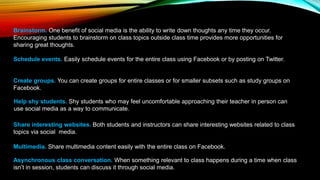 Brainstorm. One benefit of social media is the ability to write down thoughts any time they occur.
Encouraging students to brainstorm on class topics outside class time provides more opportunities for
sharing great thoughts.
Schedule events. Easily schedule events for the entire class using Facebook or by posting on Twitter.
Create groups. You can create groups for entire classes or for smaller subsets such as study groups on
Facebook.
Help shy students. Shy students who may feel uncomfortable approaching their teacher in person can
use social media as a way to communicate.
Share interesting websites. Both students and instructors can share interesting websites related to class
topics via social media.
Multimedia. Share multimedia content easily with the entire class on Facebook.
Asynchronous class conversation. When something relevant to class happens during a time when class
isn’t in session, students can discuss it through social media.
 