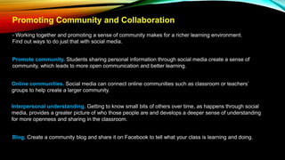 Promoting Community and Collaboration
- Working together and promoting a sense of community makes for a richer learning environment.
Find out ways to do just that with social media.
Promote community. Students sharing personal information through social media create a sense of
community, which leads to more open communication and better learning.
Online communities. Social media can connect online communities such as classroom or teachers’
groups to help create a larger community.
Interpersonal understanding. Getting to know small bits of others over time, as happens through social
media, provides a greater picture of who those people are and develops a deeper sense of understanding
for more openness and sharing in the classroom.
Blog. Create a community blog and share it on Facebook to tell what your class is learning and doing.
 