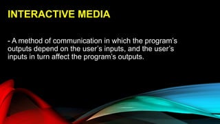 INTERACTIVE MEDIA
- A method of communication in which the program’s
outputs depend on the user’s inputs, and the user’s
inputs in turn affect the program’s outputs.
 
