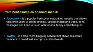 Prominent examples of social media:
 Facebook – is a popular free social networking website that allows
registered users to create profiles, upload photos and video, send
messages and keep in touch with friends, family and colleagues.
 Twitter – is a free micro blogging service that allows registered
members to broadcast short posts called tweets.
 
