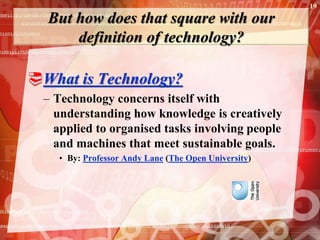 But how does that square with our
definition of technology?
What is Technology?
– Technology concerns itself with
understanding how knowledge is creatively
applied to organised tasks involving people
and machines that meet sustainable goals.
• By: Professor Andy Lane (The Open University)
19
 