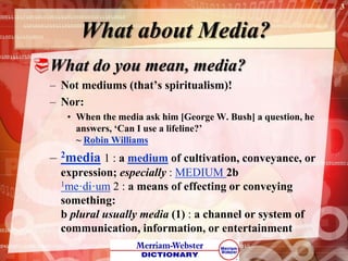 What about Media?
What do you mean, media?
– Not mediums (that’s spiritualism)!
– Nor:
• When the media ask him [George W. Bush] a question, he
answers, ‘Can I use a lifeline?’
~ Robin Williams
– 2media 1 : a medium of cultivation, conveyance, or
expression; especially : MEDIUM 2b
1me·di·um 2 : a means of effecting or conveying
something:
b plural usually media (1) : a channel or system of
communication, information, or entertainment
3
 