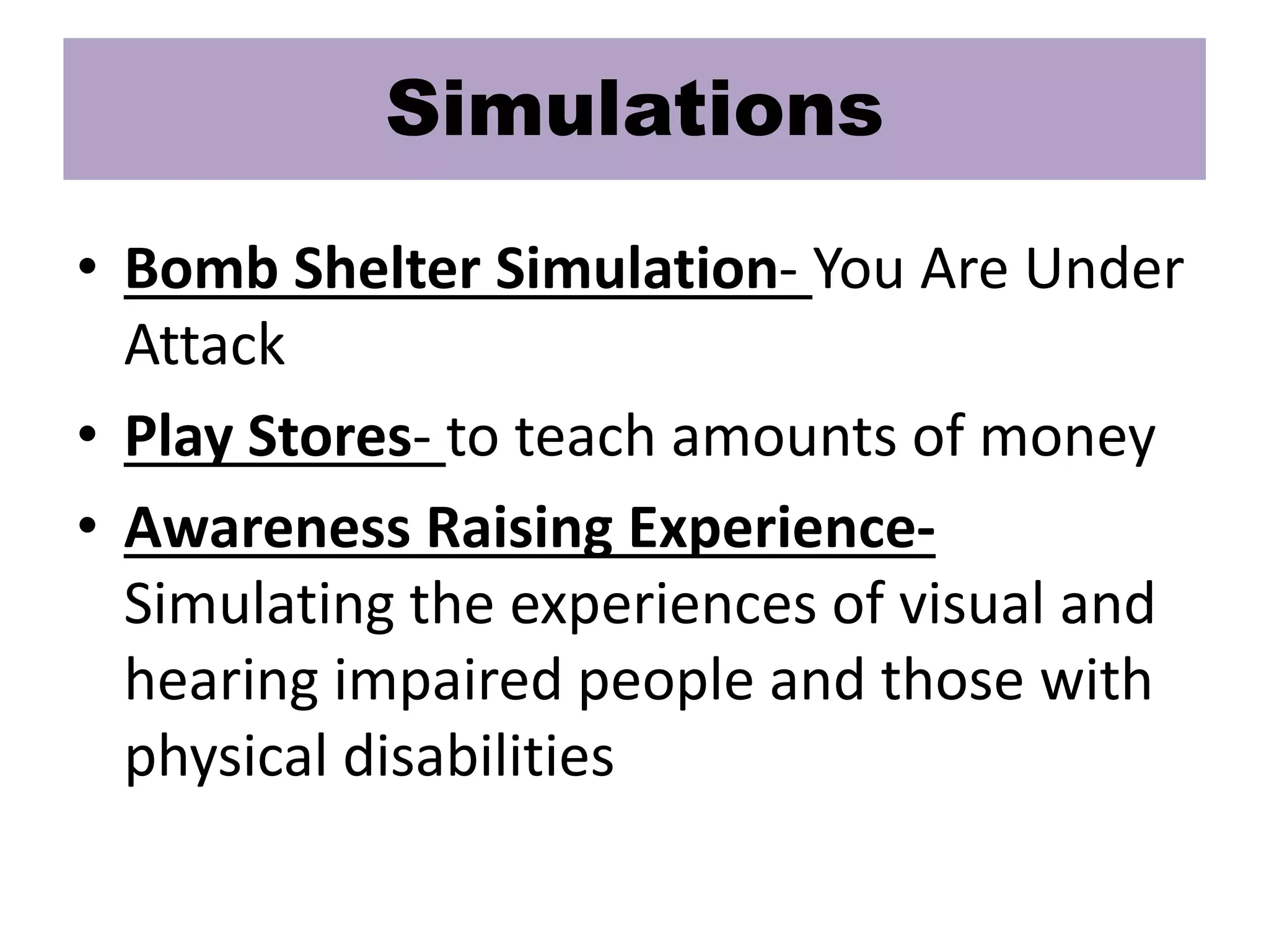 Simulations
• Bomb Shelter Simulation- You Are Under
Attack
• Play Stores- to teach amounts of money
• Awareness Raising Experience-
Simulating the experiences of visual and
hearing impaired people and those with
physical disabilities
 