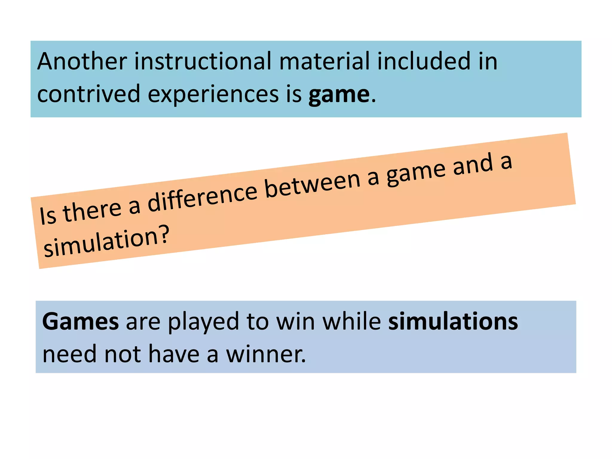 Another instructional material included in
contrived experiences is game.
Games are played to win while simulations
need not have a winner.
 