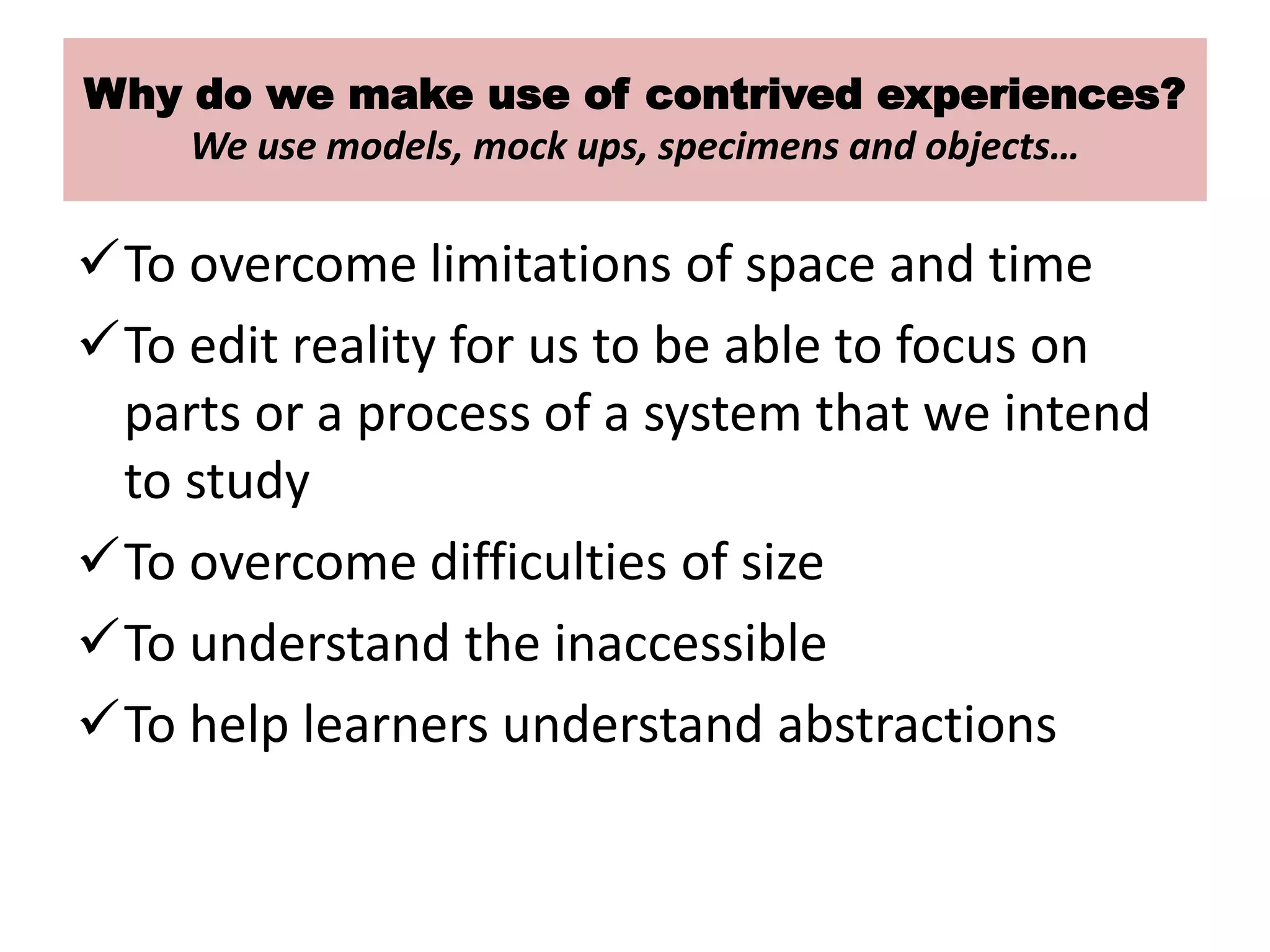 Why do we make use of contrived experiences?
We use models, mock ups, specimens and objects…
To overcome limitations of space and time
To edit reality for us to be able to focus on
parts or a process of a system that we intend
to study
To overcome difficulties of size
To understand the inaccessible
To help learners understand abstractions
 