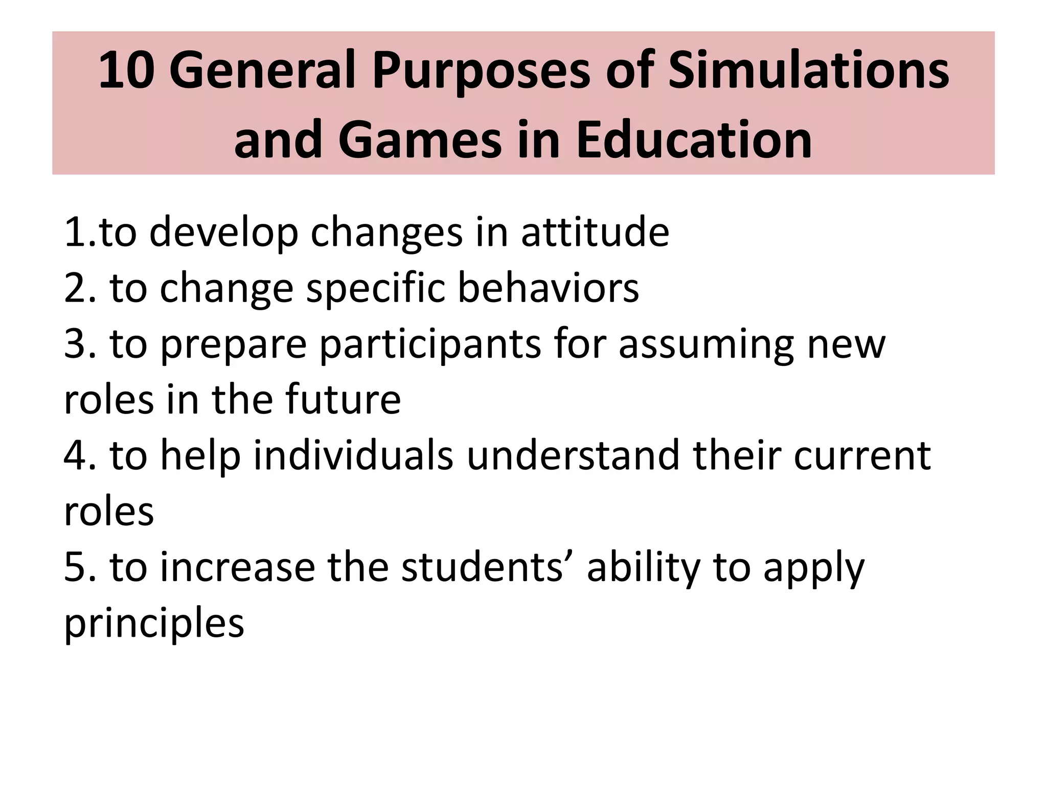1.to develop changes in attitude
2. to change specific behaviors
3. to prepare participants for assuming new
roles in the future
4. to help individuals understand their current
roles
5. to increase the students’ ability to apply
principles
10 General Purposes of Simulations
and Games in Education
 