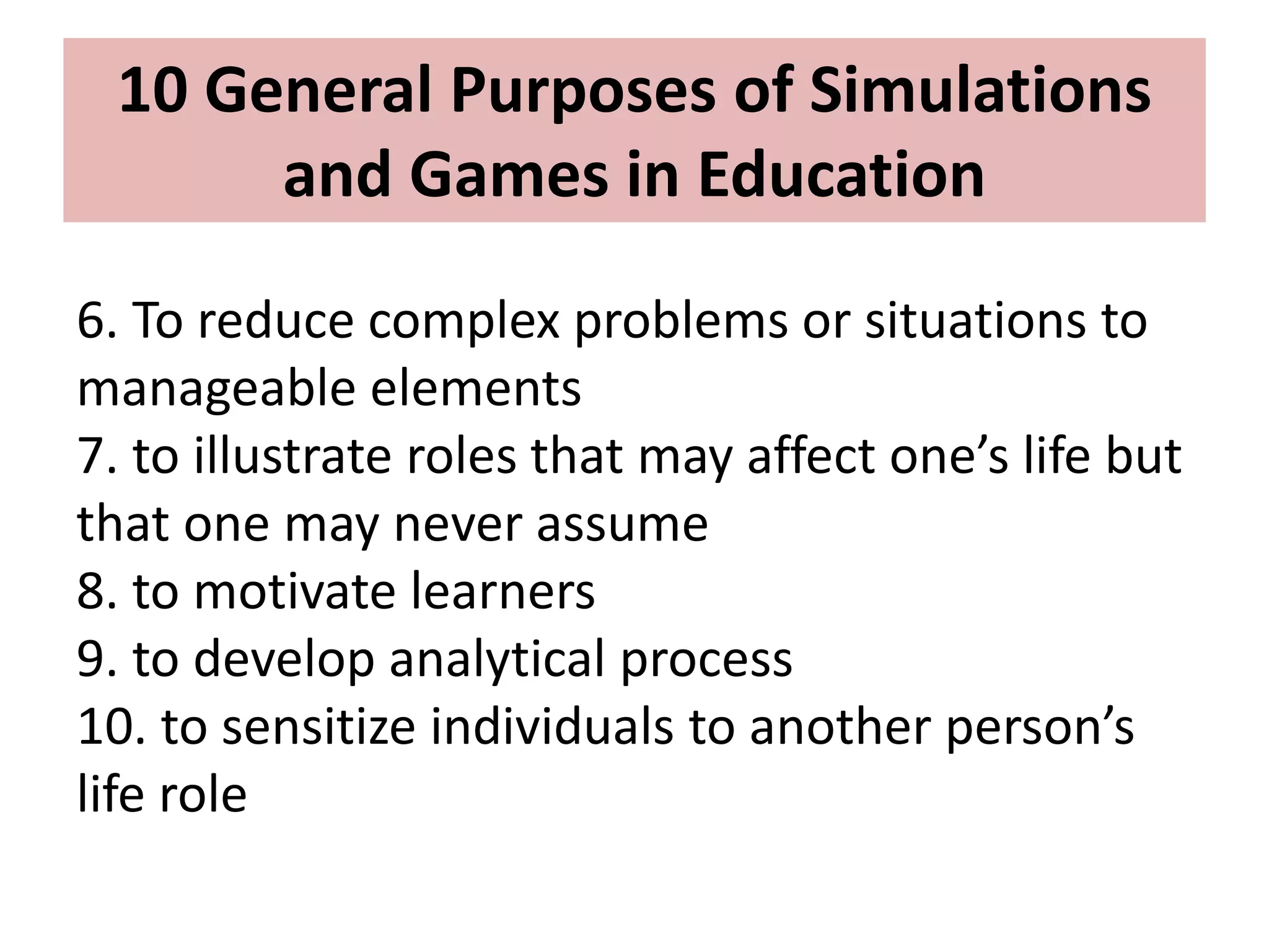 6. To reduce complex problems or situations to
manageable elements
7. to illustrate roles that may affect one’s life but
that one may never assume
8. to motivate learners
9. to develop analytical process
10. to sensitize individuals to another person’s
life role
10 General Purposes of Simulations
and Games in Education
 