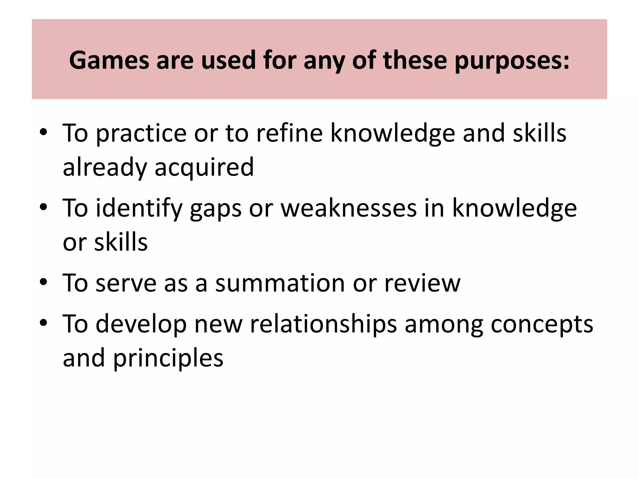 Games are used for any of these purposes:
• To practice or to refine knowledge and skills
already acquired
• To identify gaps or weaknesses in knowledge
or skills
• To serve as a summation or review
• To develop new relationships among concepts
and principles
 