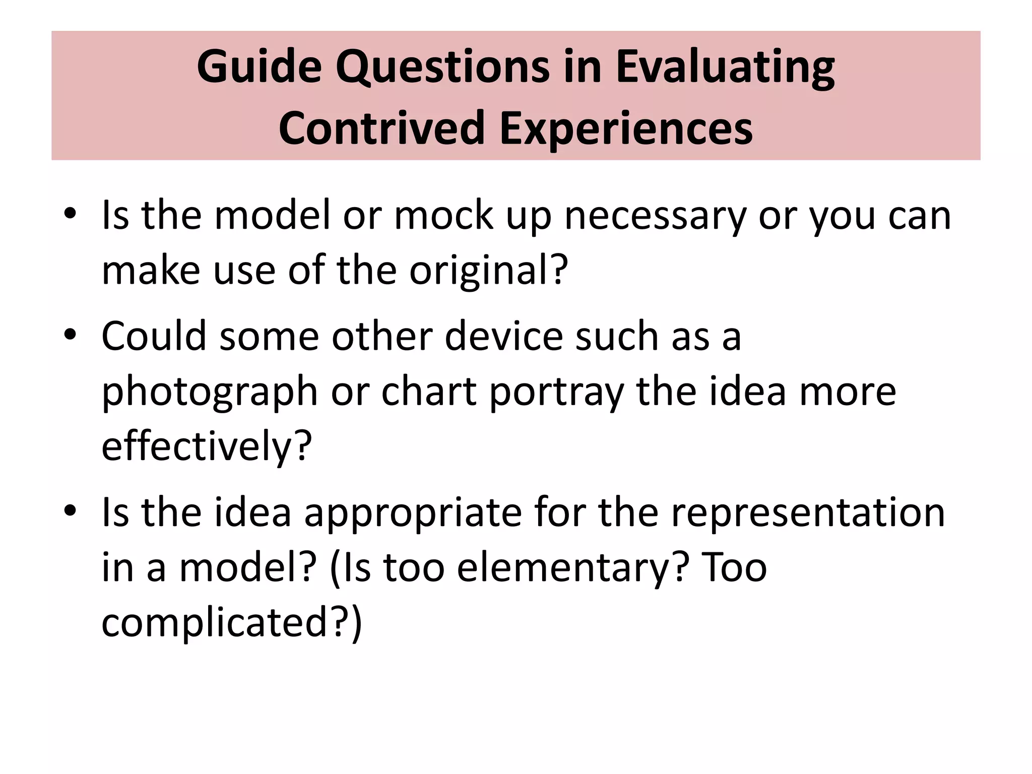 Guide Questions in Evaluating
Contrived Experiences
• Is the model or mock up necessary or you can
make use of the original?
• Could some other device such as a
photograph or chart portray the idea more
effectively?
• Is the idea appropriate for the representation
in a model? (Is too elementary? Too
complicated?)
 