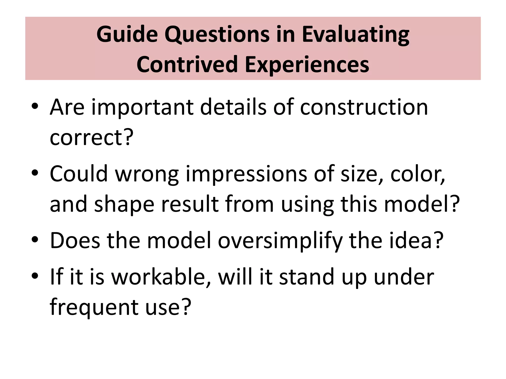 Guide Questions in Evaluating
Contrived Experiences
• Are important details of construction
correct?
• Could wrong impressions of size, color,
and shape result from using this model?
• Does the model oversimplify the idea?
• If it is workable, will it stand up under
frequent use?
 