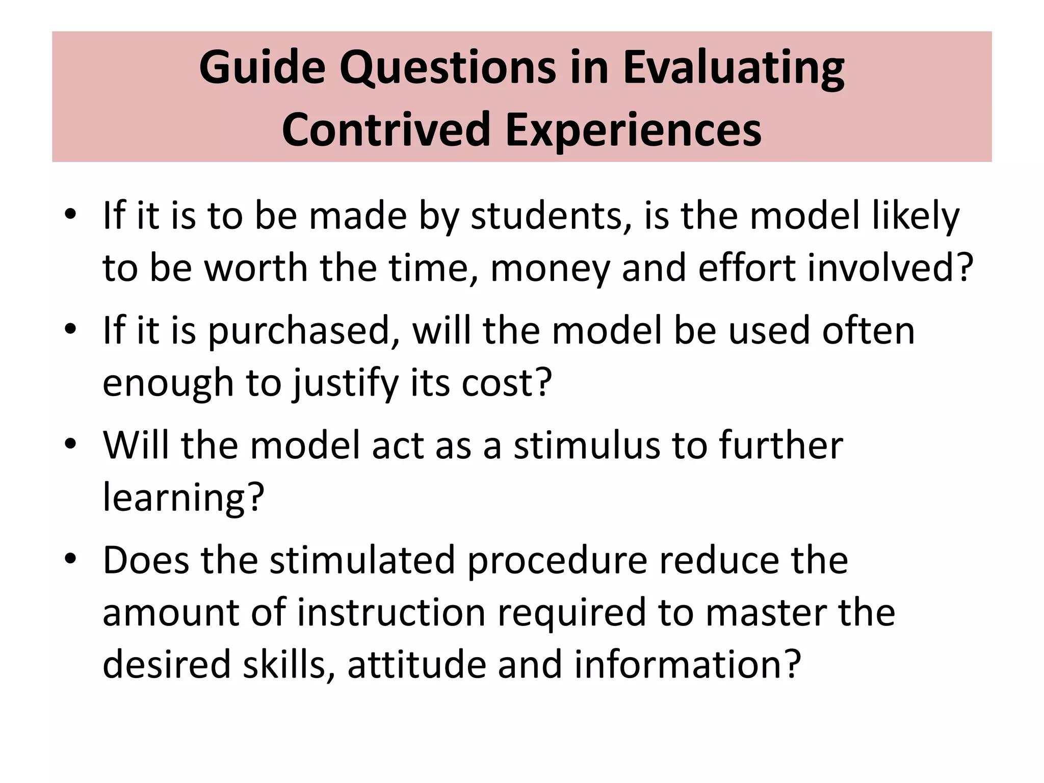 Guide Questions in Evaluating
Contrived Experiences
• If it is to be made by students, is the model likely
to be worth the time, money and effort involved?
• If it is purchased, will the model be used often
enough to justify its cost?
• Will the model act as a stimulus to further
learning?
• Does the stimulated procedure reduce the
amount of instruction required to master the
desired skills, attitude and information?
 