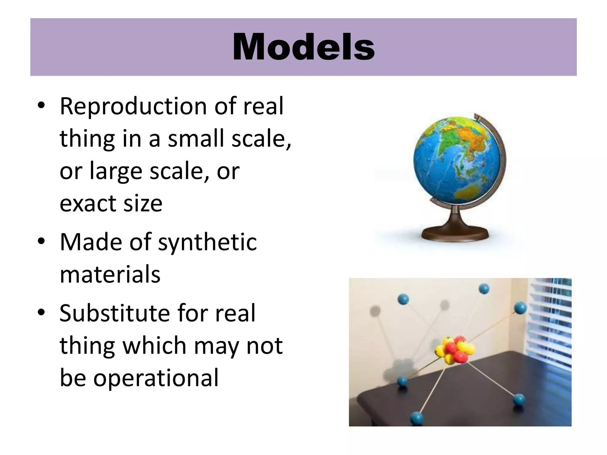 Models
• Reproduction of real
thing in a small scale,
or large scale, or
exact size
• Made of synthetic
materials
• Substitute for real
thing which may not
be operational
 