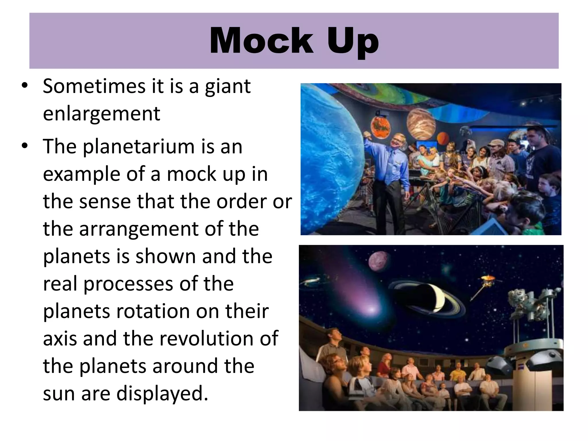 • Sometimes it is a giant
enlargement
• The planetarium is an
example of a mock up in
the sense that the order or
the arrangement of the
planets is shown and the
real processes of the
planets rotation on their
axis and the revolution of
the planets around the
sun are displayed.
Mock Up
 