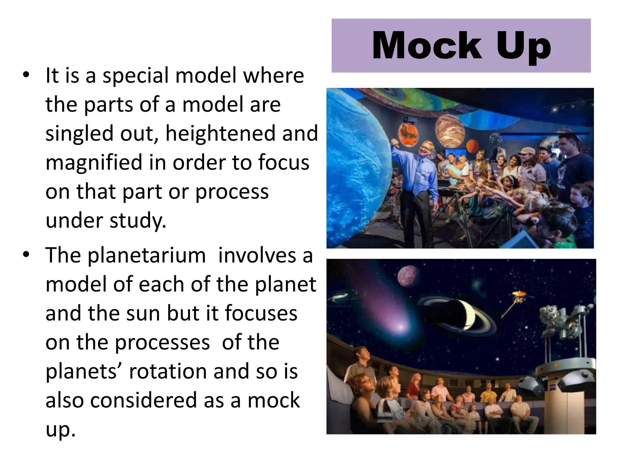 • It is a special model where
the parts of a model are
singled out, heightened and
magnified in order to focus
on that part or process
under study.
• The planetarium involves a
model of each of the planet
and the sun but it focuses
on the processes of the
planets’ rotation and so is
also considered as a mock
up.
Mock Up
 