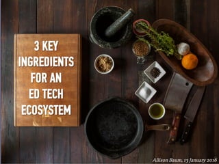3 KEY
INGREDIENTS
FOR AN
ED TECH
ECOSYSTEM
Allison Baum, 13 January 2016	
 